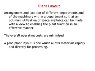 Plant Layout
Arrangement and location of different departments and
of the machinery within a department so that an
optimum utilisation of space available can be made
with a view to enabling the plant function in an
effective manner
The overall operating costs are minimised
A good plant layout is one which allows materials rapidly
and directly for processing.
 