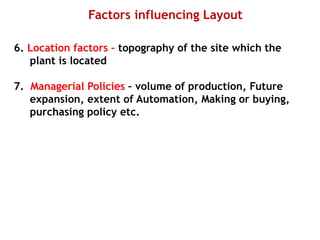 Factors influencing Layout
6. Location factors – topography of the site which the
plant is located
7. Managerial Policies – volume of production, Future
expansion, extent of Automation, Making or buying,
purchasing policy etc.
 