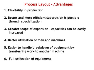 Process Layout - Advantages
1. Flexibility in production
2. Better and more efficient supervision is possible
through specialization
3. Greater scope of expansion – capacities can be easily
increased
4. Better utilisation of men and machines
5. Easier to handle breakdown of equipment by
transferring work to another machine
6. Full utilization of equipment
 