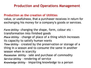 Production and Operations Management
Production as the creation of Utilities
value, or usefulness, that a purchaser receives in return for
exchanging his money for a company's goods or services.
Form Utility- changing the shape, form, colour etc –
transformation into finished goods
Place Utility – change of place of a thing which increases
its capacity to satisfy human wants
Time Utility – created by the preservation or storage of a
thing in a season and to consume the same in another
season when in scarcity
Possession Utility – sale and purchase of commodity
Service Utility – rendering of service
Knowledge Utility – imparting knowledge to a person
 