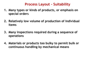 Process Layout - Suitability
1. Many types or kinds of products, or emphasis on
special orders
2. Relatively low volume of production of Individual
items
3. Many inspections required during a sequence of
operations
4. Materials or products too bulky to permit bulk or
continuous handling by mechanical means
 