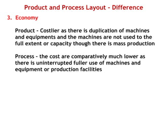 Product and Process Layout - Difference
3. Economy
Product – Costlier as there is duplication of machines
and equipments and the machines are not used to the
full extent or capacity though there is mass production
Process – the cost are comparatively much lower as
there is uninterrupted fuller use of machines and
equipment or production facilities
 