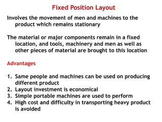 Fixed Position Layout
Involves the movement of men and machines to the
product which remains stationary
The material or major components remain in a fixed
location, and tools, machinery and men as well as
other pieces of material are brought to this location
Advantages
1. Same people and machines can be used on producing
different product
2. Layout investment is economical
3. Simple portable machines are used to perform
4. High cost and difficulty in transporting heavy product
is avoided
 