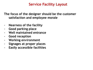 Service Facility Layout
The focus of the designer should be the customer
satisfaction and employee morale
- Nearness of the facility
- Good parking place
- Well maintained entrance
- Good reception
- Working environment
- Signages at proper places
- Easily accessible facilities
 