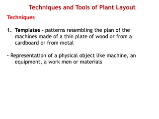 Techniques and Tools of Plant Layout
Techniques
1. Templates – patterns resembling the plan of the
machines made of a thin plate of wood or from a
cardboard or from metal
- Representation of a physical object like machine, an
equipment, a work men or materials
 