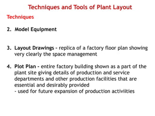 Techniques and Tools of Plant Layout
Techniques
2. Model Equipment
3. Layout Drawings – replica of a factory floor plan showing
very clearly the space management
4. Plot Plan – entire factory building shown as a part of the
plant site giving details of production and service
departments and other production facilities that are
essential and desirably provided
- used for future expansion of production activiities
 