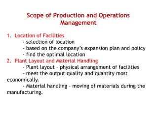 Scope of Production and Operations
Management
1. Location of Facilities
- selection of location
- based on the company’s expansion plan and policy
- find the optimal location
2. Plant Layout and Material Handling
- Plant layout – physical arrangement of facilities
- meet the output quality and quantity most
economically.
- Material handling – moving of materials during the
manufacturing.
 