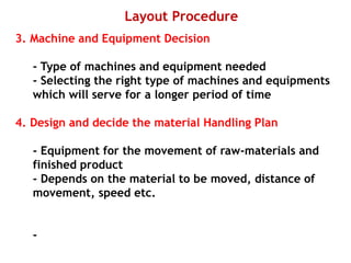 Layout Procedure
3. Machine and Equipment Decision
- Type of machines and equipment needed
- Selecting the right type of machines and equipments
which will serve for a longer period of time
4. Design and decide the material Handling Plan
- Equipment for the movement of raw-materials and
finished product
- Depends on the material to be moved, distance of
movement, speed etc.
-
 