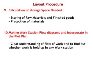 Layout Procedure
9. Calculation of Storage Space Needed
- Storing of Raw Materials and Finished goods
- Protection of materials
10.Making Work Station Flow diagrams and Incorporate in
the Plot Plan
- Clear understanding of flow of work and to find out
whether work is held up in any Work station
 