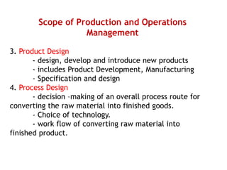Scope of Production and Operations
Management
3. Product Design
- design, develop and introduce new products
- includes Product Development, Manufacturing
- Specification and design
4. Process Design
- decision –making of an overall process route for
converting the raw material into finished goods.
- Choice of technology.
- work flow of converting raw material into
finished product.
 