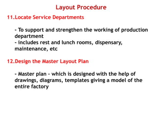 Layout Procedure
11.Locate Service Departments
- To support and strengthen the working of production
department
- includes rest and lunch rooms, dispensary,
maintenance, etc
12.Design the Master Layout Plan
- Master plan – which is designed with the help of
drawings, diagrams, templates giving a model of the
entire factory
 