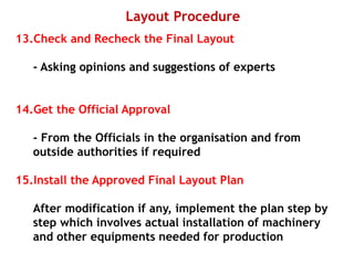 Layout Procedure
13.Check and Recheck the Final Layout
- Asking opinions and suggestions of experts
14.Get the Official Approval
- From the Officials in the organisation and from
outside authorities if required
15.Install the Approved Final Layout Plan
After modification if any, implement the plan step by
step which involves actual installation of machinery
and other equipments needed for production
 