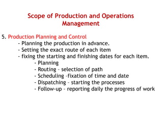 Scope of Production and Operations
Management
5. Production Planning and Control
- Planning the production in advance.
- Setting the exact route of each item
- fixing the starting and finishing dates for each item.
- Planning
- Routing – selection of path
- Scheduling –fixation of time and date
- Dispatching – starting the processes
- Follow-up – reporting daily the progress of work
 