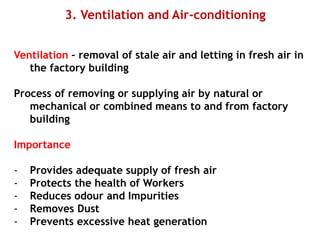 3. Ventilation and Air-conditioning
Ventilation – removal of stale air and letting in fresh air in
the factory building
Process of removing or supplying air by natural or
mechanical or combined means to and from factory
building
Importance
- Provides adequate supply of fresh air
- Protects the health of Workers
- Reduces odour and Impurities
- Removes Dust
- Prevents excessive heat generation
 