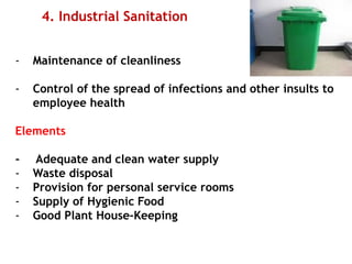 4. Industrial Sanitation
- Maintenance of cleanliness
- Control of the spread of infections and other insults to
employee health
Elements
- Adequate and clean water supply
- Waste disposal
- Provision for personal service rooms
- Supply of Hygienic Food
- Good Plant House-Keeping
 