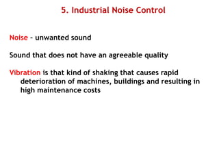 5. Industrial Noise Control
Noise – unwanted sound
Sound that does not have an agreeable quality
Vibration is that kind of shaking that causes rapid
deterioration of machines, buildings and resulting in
high maintenance costs
 