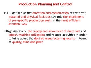 Production Planning and Control
PPC – defined as the direction and coordination of the firm’s
material and physical facilities towards the attainment
of pre-specific production goals in the most efficient
available way
- Organisation of the supply and movement of materials and
labour, machine utilisation and related activities in order
to bring about the desired manufacturing results in terms
of quality, time and price
 