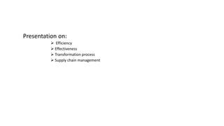 Presentation on: 
 Efficiency 
 Effectiveness 
 Transformation process 
 Supply chain management 
 