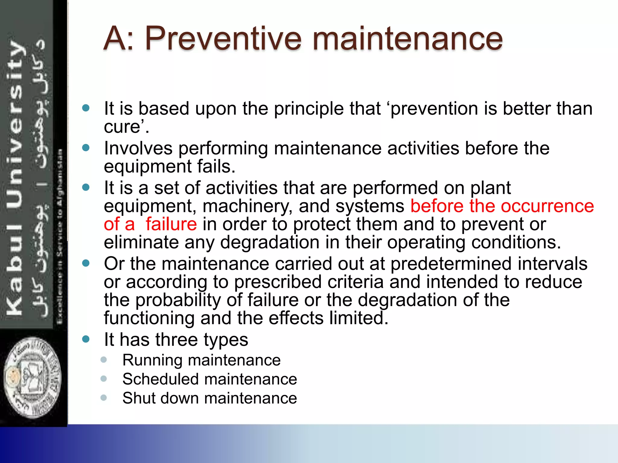 A: Preventive maintenance
 It is based upon the principle that ‘prevention is better than
cure’.
 Involves performing maintenance activities before the
equipment fails.
 It is a set of activities that are performed on plant
equipment, machinery, and systems before the occurrence
of a failure in order to protect them and to prevent or
eliminate any degradation in their operating conditions.
 Or the maintenance carried out at predetermined intervals
or according to prescribed criteria and intended to reduce
the probability of failure or the degradation of the
functioning and the effects limited.
 It has three types
 Running maintenance
 Scheduled maintenance
 Shut down maintenance
 