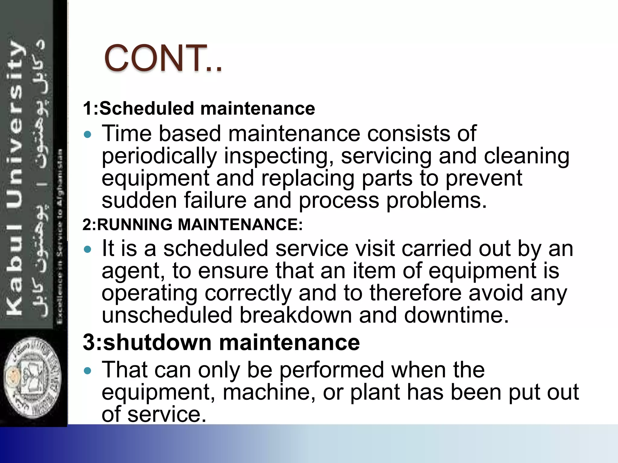 CONT..
1:Scheduled maintenance
 Time based maintenance consists of
periodically inspecting, servicing and cleaning
equipment and replacing parts to prevent
sudden failure and process problems.
2:RUNNING MAINTENANCE:
 It is a scheduled service visit carried out by an
agent, to ensure that an item of equipment is
operating correctly and to therefore avoid any
unscheduled breakdown and downtime.
3:shutdown maintenance
 That can only be performed when the
equipment, machine, or plant has been put out
of service.
 