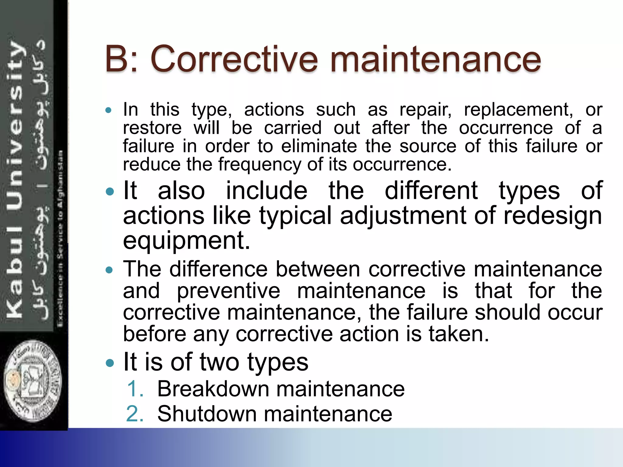 B: Corrective maintenance
 In this type, actions such as repair, replacement, or
restore will be carried out after the occurrence of a
failure in order to eliminate the source of this failure or
reduce the frequency of its occurrence.
 It also include the different types of
actions like typical adjustment of redesign
equipment.
 The difference between corrective maintenance
and preventive maintenance is that for the
corrective maintenance, the failure should occur
before any corrective action is taken.
 It is of two types
1. Breakdown maintenance
2. Shutdown maintenance
 