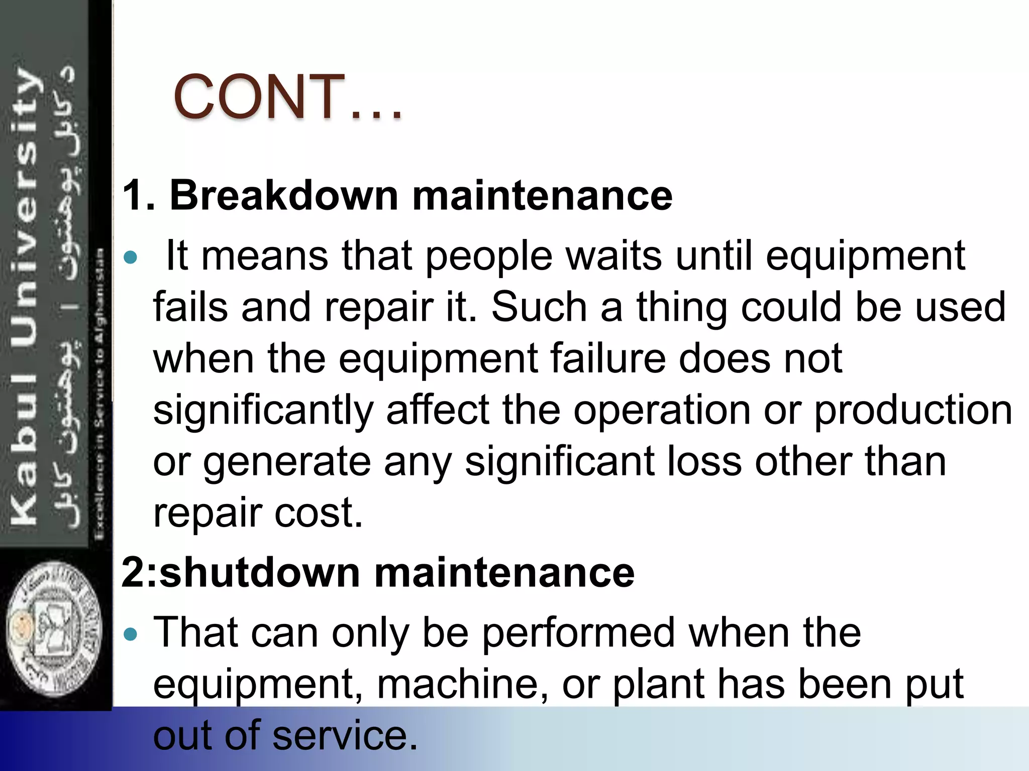 CONT…
1. Breakdown maintenance
 It means that people waits until equipment
fails and repair it. Such a thing could be used
when the equipment failure does not
significantly affect the operation or production
or generate any significant loss other than
repair cost.
2:shutdown maintenance
 That can only be performed when the
equipment, machine, or plant has been put
out of service.
 