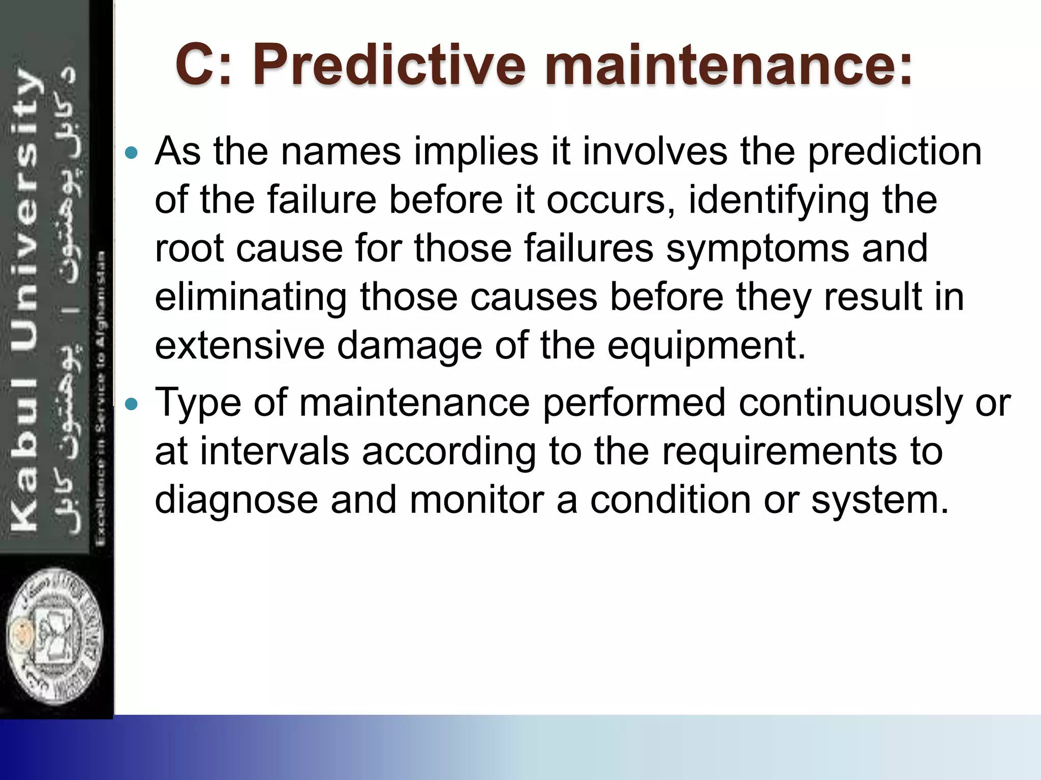 C: Predictive maintenance:
 As the names implies it involves the prediction
of the failure before it occurs, identifying the
root cause for those failures symptoms and
eliminating those causes before they result in
extensive damage of the equipment.
 Type of maintenance performed continuously or
at intervals according to the requirements to
diagnose and monitor a condition or system.
 