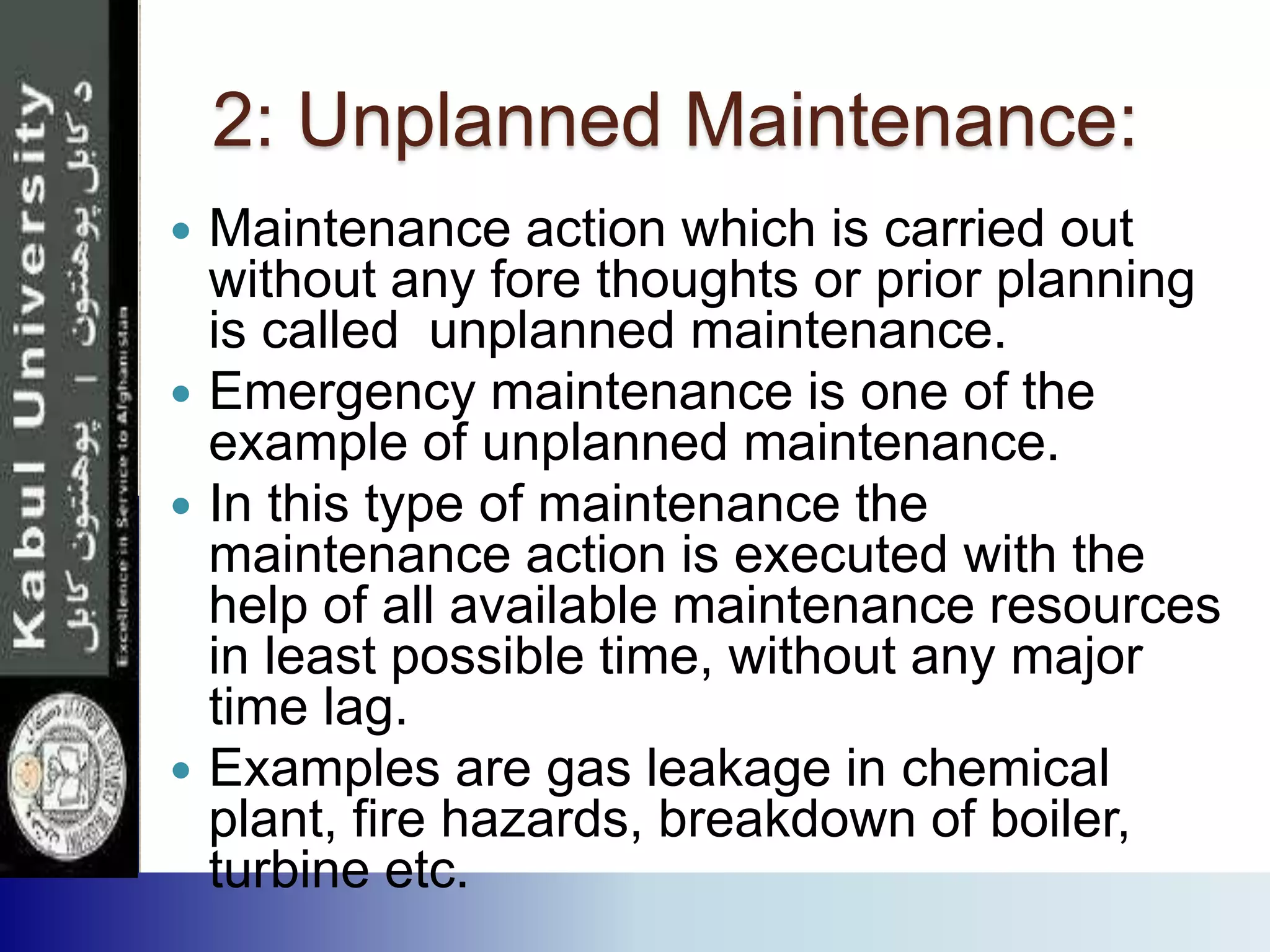 2: Unplanned Maintenance:
 Maintenance action which is carried out
without any fore thoughts or prior planning
is called unplanned maintenance.
 Emergency maintenance is one of the
example of unplanned maintenance.
 In this type of maintenance the
maintenance action is executed with the
help of all available maintenance resources
in least possible time, without any major
time lag.
 Examples are gas leakage in chemical
plant, fire hazards, breakdown of boiler,
turbine etc.
 