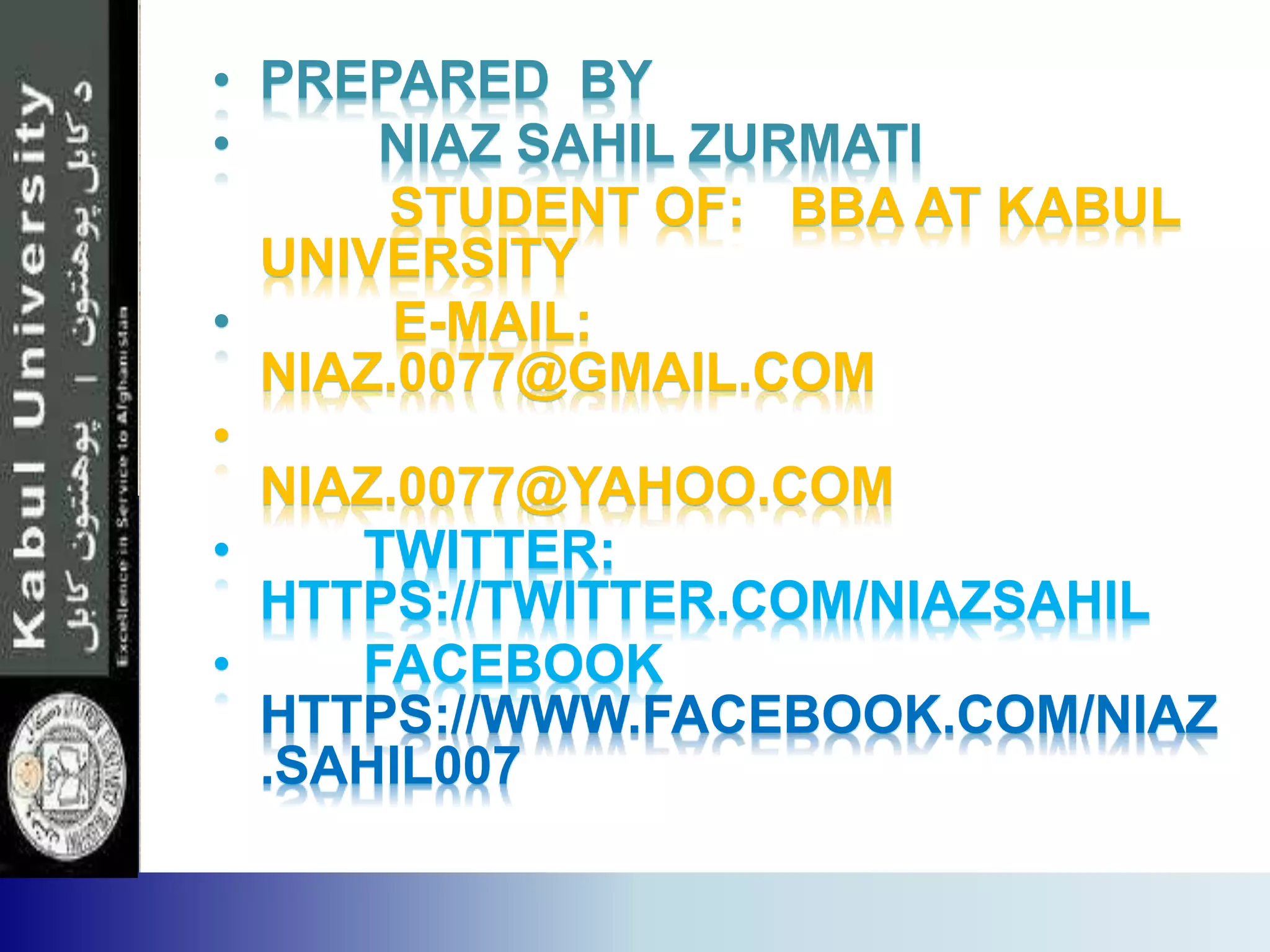 • PREPARED BY
• NIAZ SAHIL ZURMATI
STUDENT OF: BBA AT KABUL
UNIVERSITY
• E-MAIL:
NIAZ.0077@GMAIL.COM
•
NIAZ.0077@YAHOO.COM
• TWITTER:
HTTPS://TWITTER.COM/NIAZSAHIL
• FACEBOOK
HTTPS://WWW.FACEBOOK.COM/NIAZ
.SAHIL007
 