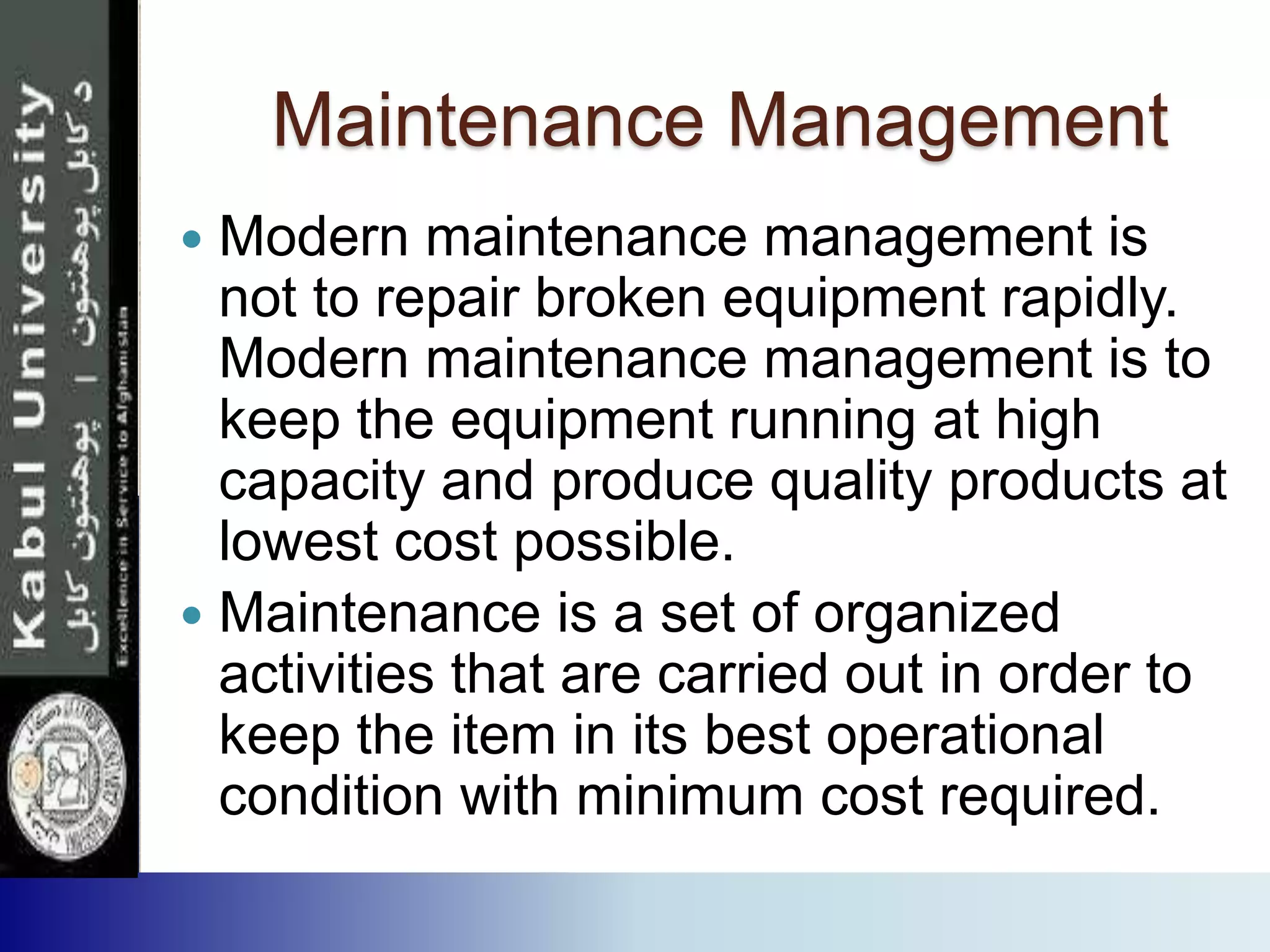 Maintenance Management
 Modern maintenance management is
not to repair broken equipment rapidly.
Modern maintenance management is to
keep the equipment running at high
capacity and produce quality products at
lowest cost possible.
 Maintenance is a set of organized
activities that are carried out in order to
keep the item in its best operational
condition with minimum cost required.
 