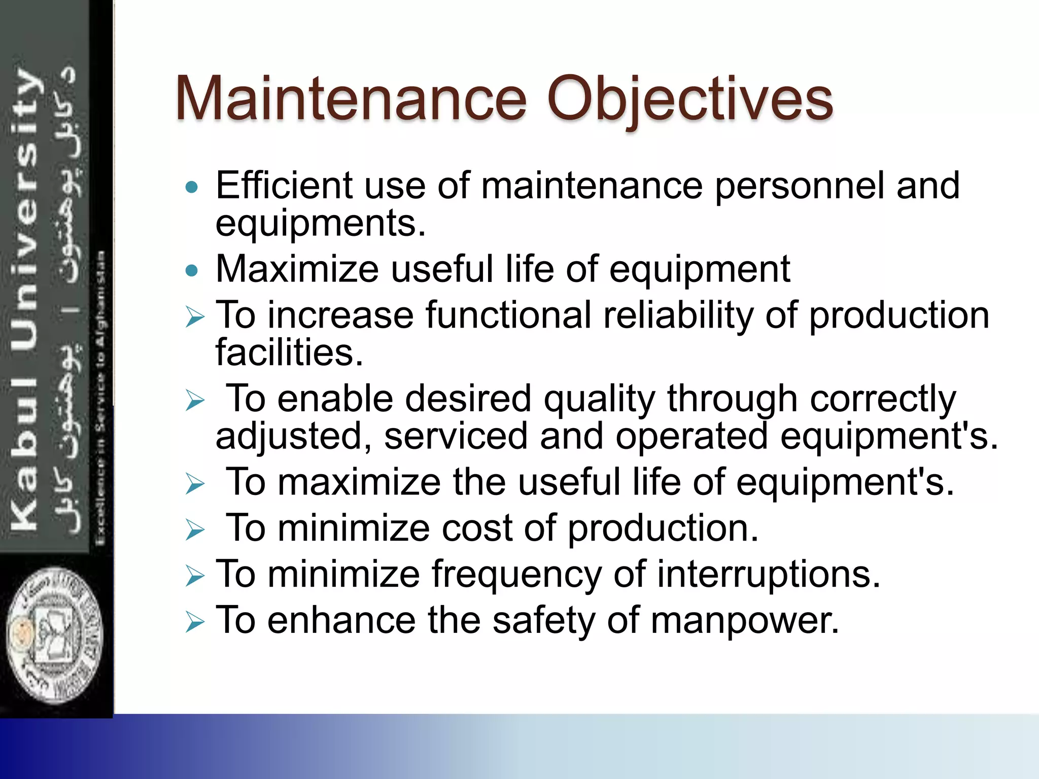 Maintenance Objectives
 Efficient use of maintenance personnel and
equipments.
 Maximize useful life of equipment
 To increase functional reliability of production
facilities.
 To enable desired quality through correctly
adjusted, serviced and operated equipment's.
 To maximize the useful life of equipment's.
 To minimize cost of production.
 To minimize frequency of interruptions.
 To enhance the safety of manpower.
 