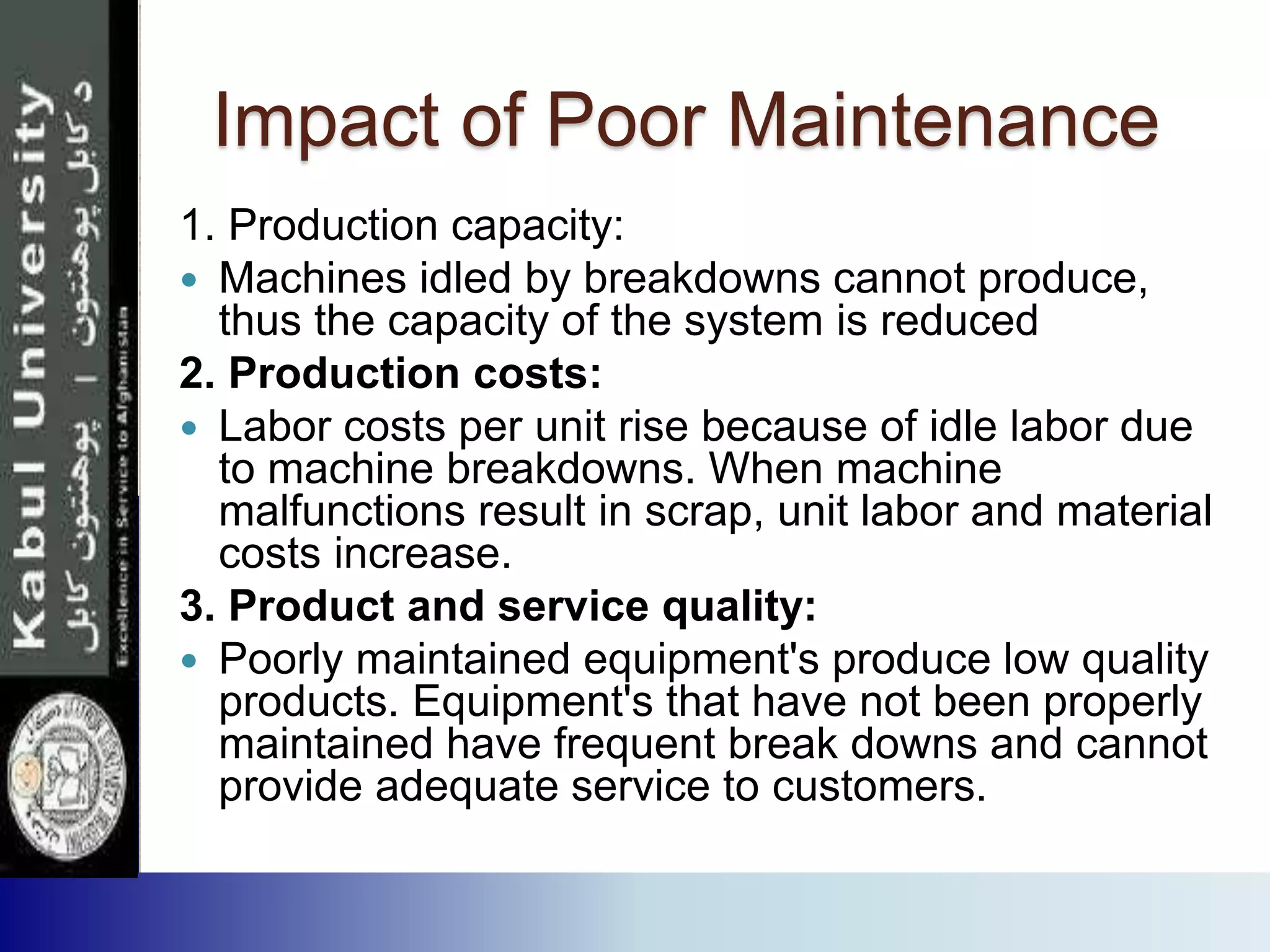 Impact of Poor Maintenance
1. Production capacity:
 Machines idled by breakdowns cannot produce,
thus the capacity of the system is reduced
2. Production costs:
 Labor costs per unit rise because of idle labor due
to machine breakdowns. When machine
malfunctions result in scrap, unit labor and material
costs increase.
3. Product and service quality:
 Poorly maintained equipment's produce low quality
products. Equipment's that have not been properly
maintained have frequent break downs and cannot
provide adequate service to customers.
 