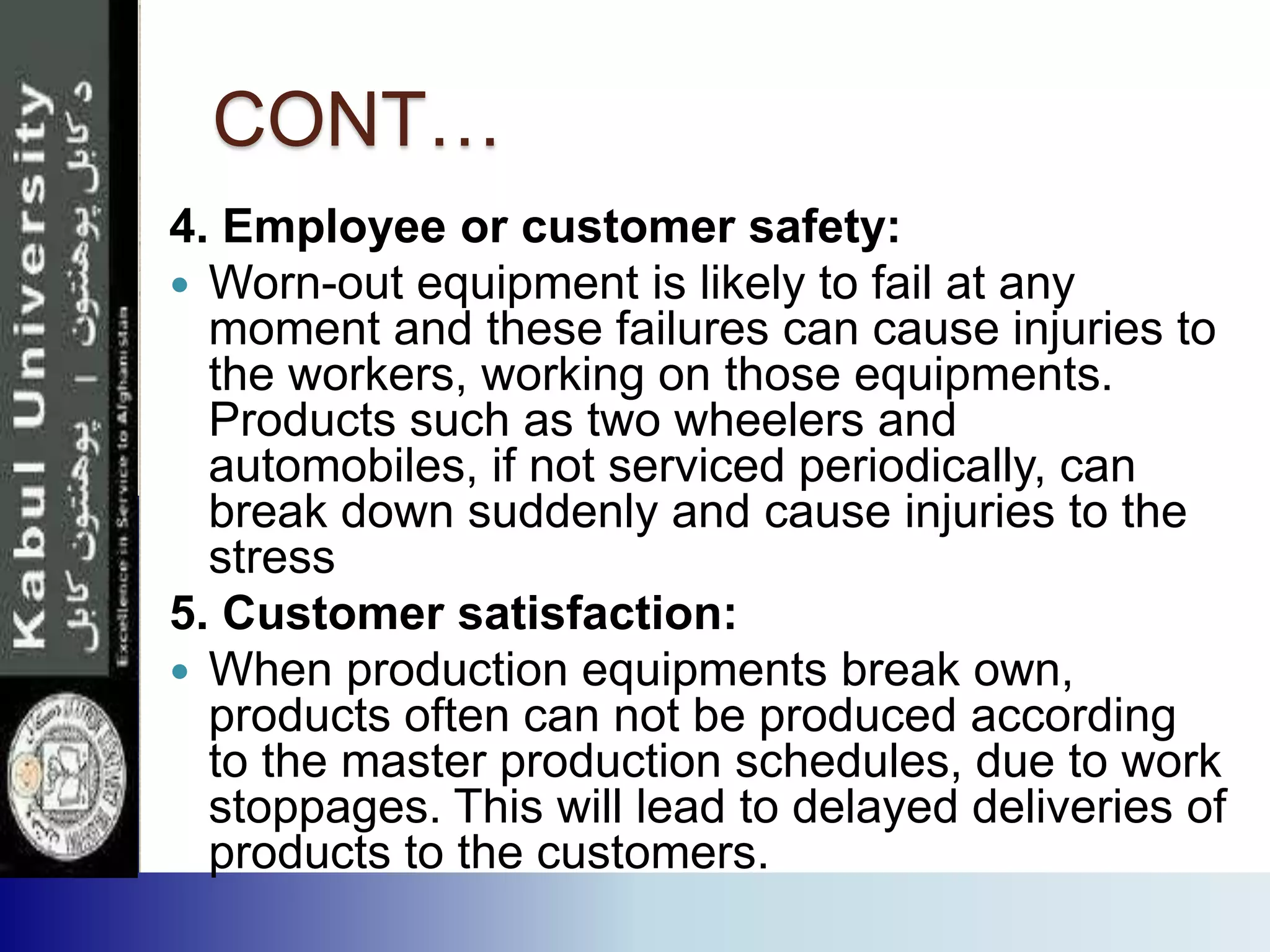 CONT…
4. Employee or customer safety:
 Worn-out equipment is likely to fail at any
moment and these failures can cause injuries to
the workers, working on those equipments.
Products such as two wheelers and
automobiles, if not serviced periodically, can
break down suddenly and cause injuries to the
stress
5. Customer satisfaction:
 When production equipments break own,
products often can not be produced according
to the master production schedules, due to work
stoppages. This will lead to delayed deliveries of
products to the customers.
 