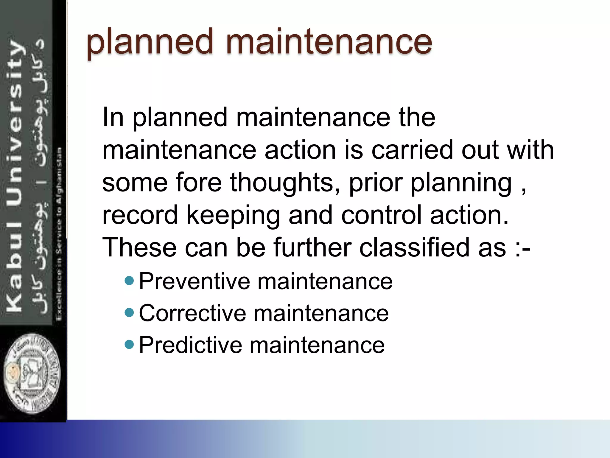 planned maintenance
In planned maintenance the
maintenance action is carried out with
some fore thoughts, prior planning ,
record keeping and control action.
These can be further classified as :-
Preventive maintenance
Corrective maintenance
Predictive maintenance
 