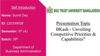 Presentation Topic
BKash - Unveiling
Competitive Priorities &
Capabilities"
Self Introduction
Name: Sumit Dey
ID: 220339026
Semester: 5th (A)
Batch: 39th
Department of
Business Administration
 