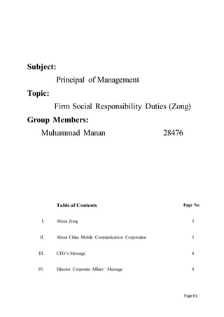 Page 01
Subject:
Principal of Management
Topic:
Firm Social Responsibility Duties (Zong)
Group Members:
Muhammad Manan 28476
Table of Contents Page No
I. About Zong 3
II. About China Mobile Communication Corporation 3
III. CEO’s Message 4
IV. Director Corporate Affairs’ Message 4
 