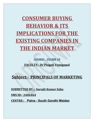 CONSUMER BUYING
      BEHAVIOR & ITS
  IMPLICATIONS FOR THE
  EXISTING COMPANIES IN
   THE INDIAN MARKET
              COURSE: - PGCBM 18

        FACULTY:- Dr Pingali Venugopal



Subject:- PRINCIPALS OF MARKETING

SUBMITTED BY :- Surojit Kumar Saha
SMS ID:- 2406464
CENTRE:- Patna - South Gandhi Maidan
 