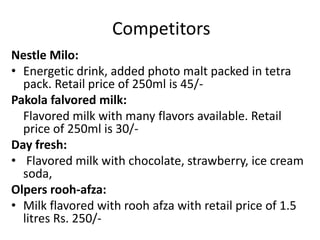 Competitors
Nestle Milo:
• Energetic drink, added photo malt packed in tetra
pack. Retail price of 250ml is 45/-
Pakola falvored milk:
Flavored milk with many flavors available. Retail
price of 250ml is 30/-
Day fresh:
• Flavored milk with chocolate, strawberry, ice cream
soda,
Olpers rooh-afza:
• Milk flavored with rooh afza with retail price of 1.5
litres Rs. 250/-
 