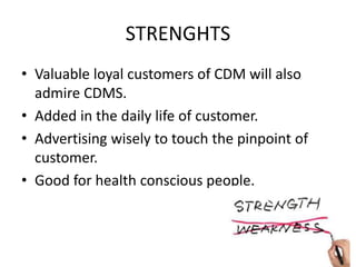 STRENGHTS
• Valuable loyal customers of CDM will also
admire CDMS.
• Added in the daily life of customer.
• Advertising wisely to touch the pinpoint of
customer.
• Good for health conscious people.
 