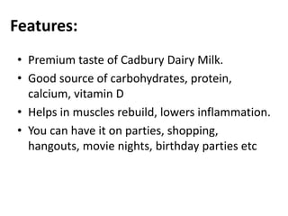 Features:
• Premium taste of Cadbury Dairy Milk.
• Good source of carbohydrates, protein,
calcium, vitamin D
• Helps in muscles rebuild, lowers inflammation.
• You can have it on parties, shopping,
hangouts, movie nights, birthday parties etc
 