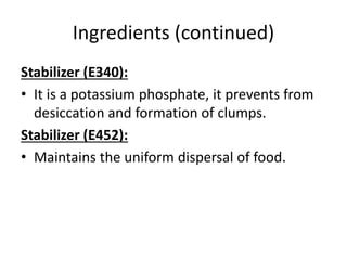 Ingredients (continued)
Stabilizer (E340):
• It is a potassium phosphate, it prevents from
desiccation and formation of clumps.
Stabilizer (E452):
• Maintains the uniform dispersal of food.
 
