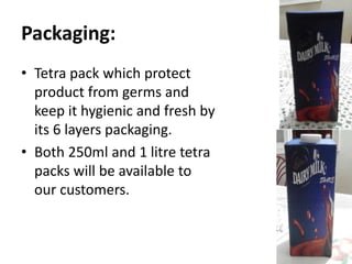 Packaging:
• Tetra pack which protect
product from germs and
keep it hygienic and fresh by
its 6 layers packaging.
• Both 250ml and 1 litre tetra
packs will be available to
our customers.
 