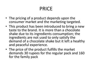 PRICE
• The pricing of a product depends upon the
consumer market and the marketing targeted.
• This product has been introduced to bring a new
taste to the brand. It is more than a chocolate
shake due to its ingredients consumption; the
ingredients are not used to only satisfy the
demand of a chocolate shake but it left a healthy
and peaceful experience.
• The price of the product fulfills the market
demands 30 rupees for the regular pack and 160
for the family pack
 