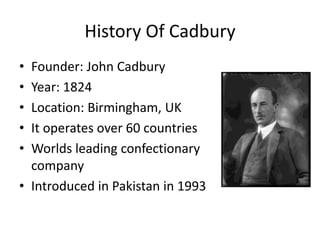 History Of Cadbury
• Founder: John Cadbury
• Year: 1824
• Location: Birmingham, UK
• It operates over 60 countries
• Worlds leading confectionary
company
• Introduced in Pakistan in 1993
 