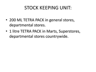 STOCK KEEPING UNIT:
• 200 ML TETRA PACK in general stores,
departmental stores.
• 1 litre TETRA PACK in Marts, Superstores,
departmental stores countrywide.
 
