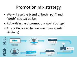 Promotion mix strategy
• We will use the blend of both “pull” and
“push” strategies. i.e.
• Advertising and promotions (pull strategy)
• Promotions via channel members (push
strategy)
 