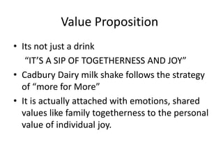 Value Proposition
• Its not just a drink
“IT’S A SIP OF TOGETHERNESS AND JOY”
• Cadbury Dairy milk shake follows the strategy
of “more for More”
• It is actually attached with emotions, shared
values like family togetherness to the personal
value of individual joy.
 