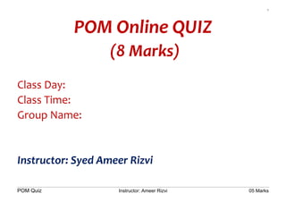 1
POM Quiz Instructor: Ameer Rizvi 05 Marks
POM Online QUIZ
(8 Marks)
Class Day:
Class Time:
Group Name:
Instructor: Syed Ameer Rizvi
 