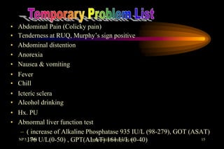 •   Abdominal Pain (Colicky pain)
•   Tenderness at RUQ, Murphy’s sign positive
•   Abdominal distention
•   Anorexia
•   Nausea & vomiting
• Fever
• Chill
• Icteric sclera
• Alcohol drinking
• Hx. PU
• Abnormal liver function test
   – ( increase of Alkaline Phosphatase 935 IU/L (98-279), GOT (ASAT)
  NP 5_ 2005 U/L(0-50) , GPT(ALAT) 161 U/L (0-40)
      176                     rangsima@chiangmai.ac.th             15
 