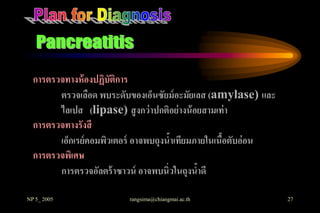 การตรวจทางห้ องปฏิบัติการ
        ตรวจเลือด พบระดับของเอ็นซัยม์ อะมัยเลส (amylase) และ
        ไลเปส (lipase) สู งกว่ าปกติอย่ างน้ อยสามเท่ า
  การตรวจทางรังสี
        เอ็กเรย์ คอมพิวเตอร์ อาจพบถุงนาเทียมภายในเนือตับอ่อน
                                      ้             ้
  การตรวจพิเศษ
        การตรวจอัลตร้ าซาวน์ อาจพบนิ่วในถุงนาดี
                                              ้

NP 5_ 2005               rangsima@chiangmai.ac.th              27
 